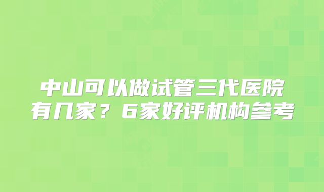 中山可以做试管三代医院有几家？6家好评机构参考