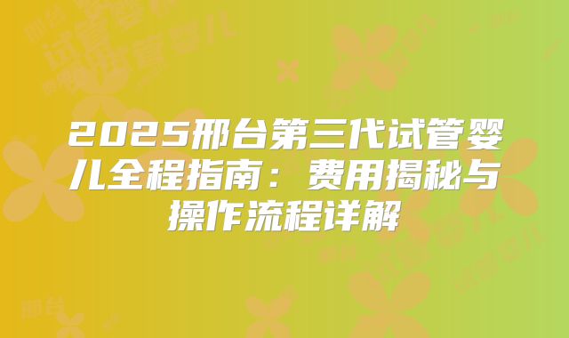 2025邢台第三代试管婴儿全程指南:费用揭秘与操作流程详解