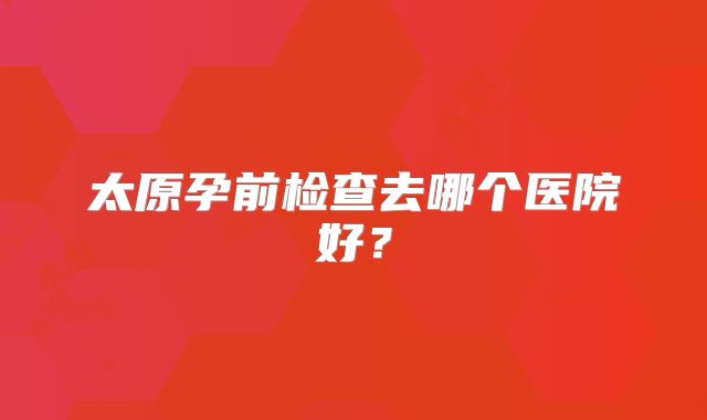 太原孕前检查去哪个医院好?