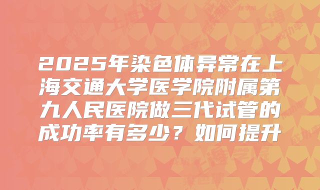 2025年染色体异常在上海交通大学医学院附属第九人民医院做三代试管的成功率有多少？如何提升