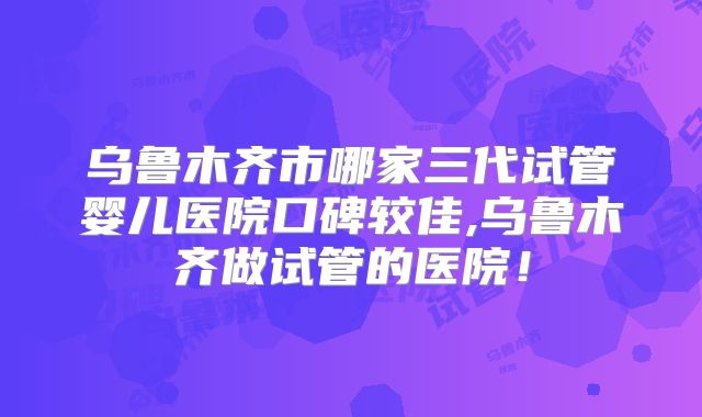 乌鲁木齐市哪家三代试管婴儿医院口碑较佳,乌鲁木齐做试管的医院!