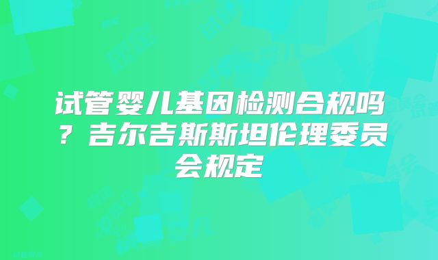 试管婴儿基因检测合规吗?吉尔吉斯斯坦伦理委员会规定