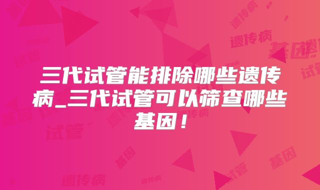 三代试管能排除哪些遗传病_三代试管可以筛查哪些基因!