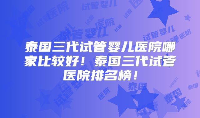 泰国三代试管婴儿医院哪家比较好！泰国三代试管医院排名榜！