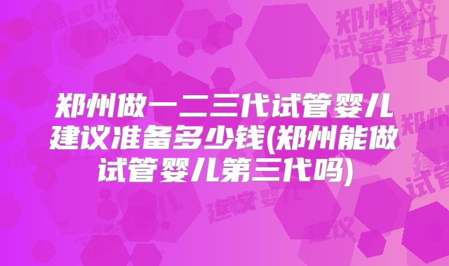 郑州做一二三代试管婴儿建议准备多少钱(郑州能做试管婴儿第三代吗)