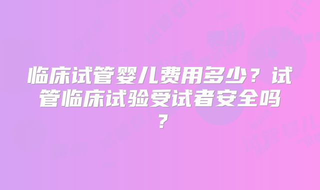 临床试管婴儿费用多少？试管临床试验受试者安全吗？