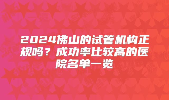 2024佛山的试管机构正规吗？成功率比较高的医院名单一览