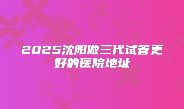 2025沈阳做三代试管更好的医院地址
