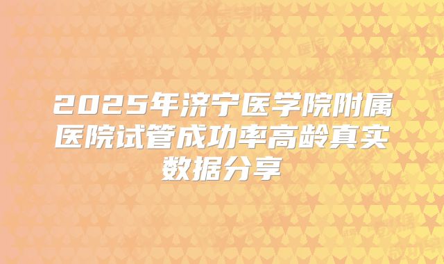 2025年济宁医学院附属医院试管成功率高龄真实数据分享