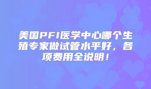 美国PFI医学中心哪个生殖专家做试管水平好，各项费用全说明！