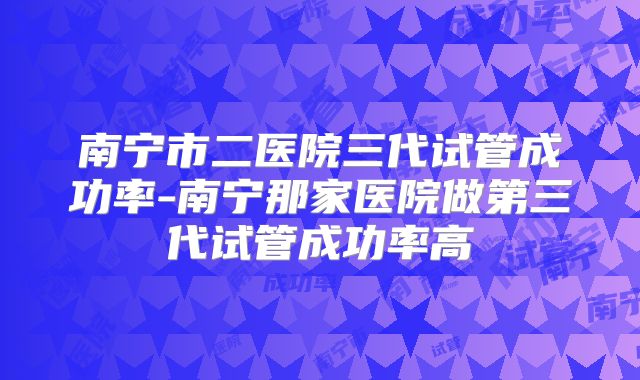 南宁市二医院三代试管成功率-南宁那家医院做第三代试管成功率高