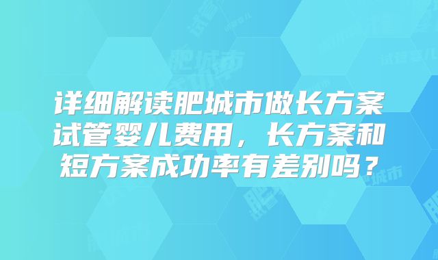 详细解读肥城市做长方案试管婴儿费用，长方案和短方案成功率有差别吗？