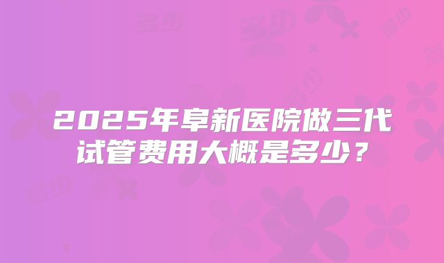 2025年阜新医院做三代试管费用大概是多少?
