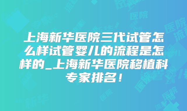 上海新华医院三代试管怎么样试管婴儿的流程是怎样的_上海新华医院移植科专家排名！