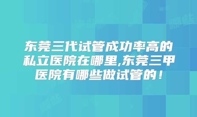 东莞三代试管成功率高的私立医院在哪里,东莞三甲医院有哪些做试管的！