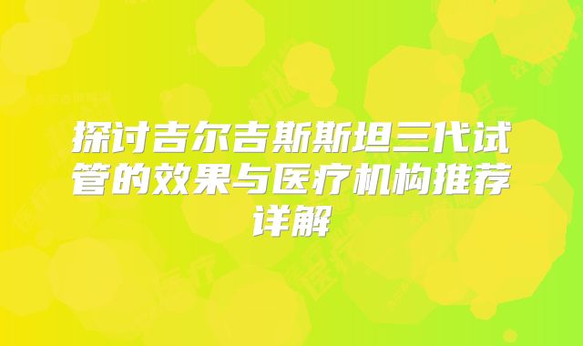 探讨吉尔吉斯斯坦三代试管的效果与医疗机构推荐详解