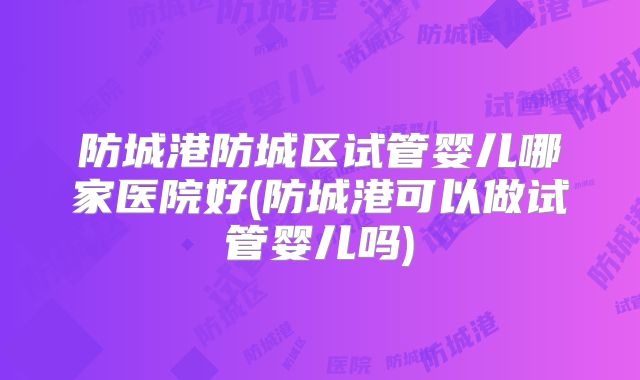 防城港防城区试管婴儿哪家医院好(防城港可以做试管婴儿吗)