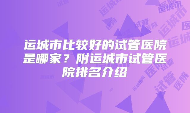 运城市比较好的试管医院是哪家?附运城市试管医院排名介绍