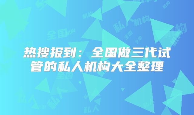 热搜报到:全国做三代试管的私人机构大全整理