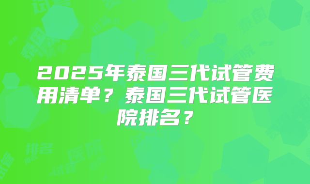 2025年泰国三代试管费用清单？泰国三代试管医院排名？