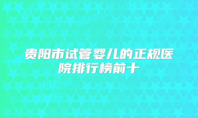 贵阳市试管婴儿的正规医院排行榜前十