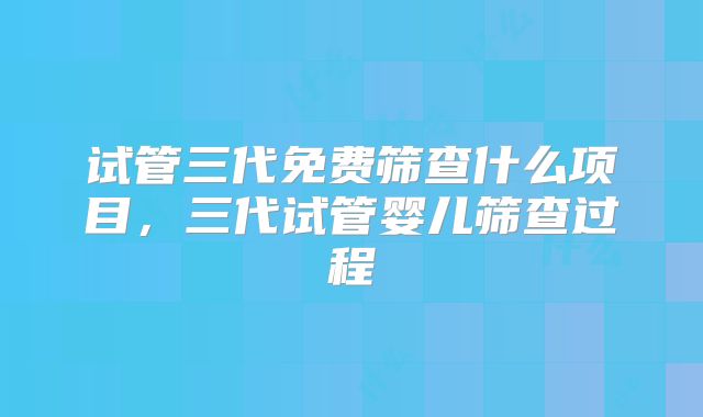 试管三代免费筛查什么项目，三代试管婴儿筛查过程