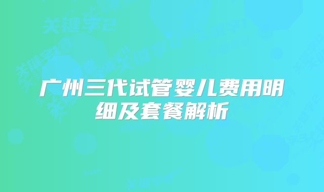 广州三代试管婴儿费用明细及套餐解析