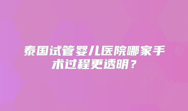 泰国试管婴儿医院哪家手术过程更透明？