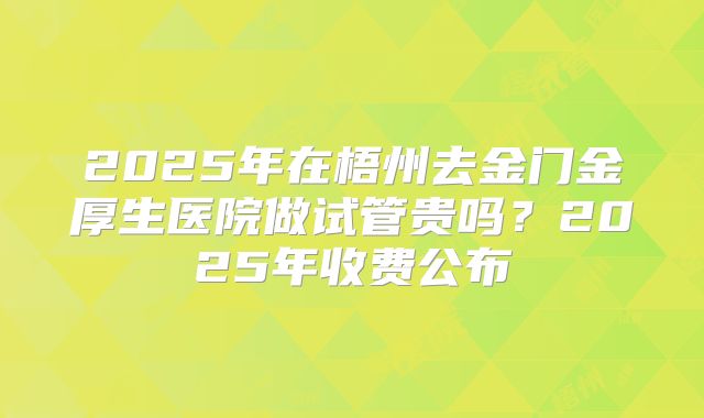 2025年在梧州去金门金厚生医院做试管贵吗?2025年收费公布