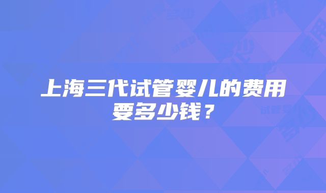 上海三代试管婴儿的费用要多少钱?