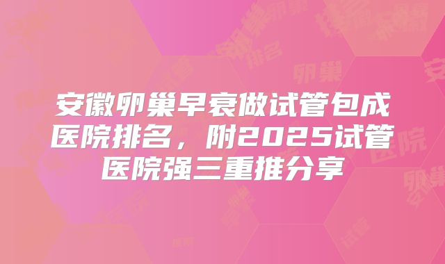 安徽卵巢早衰做试管包成医院排名，附2025试管医院强三重推分享