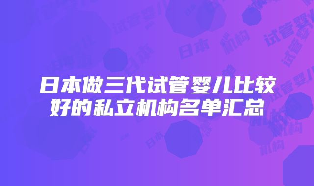 日本做三代试管婴儿比较好的私立机构名单汇总