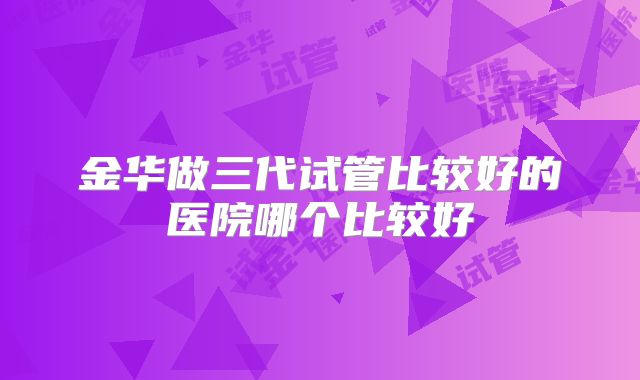 金华做三代试管比较好的医院哪个比较好