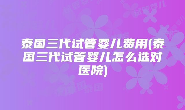 泰国三代试管婴儿费用(泰国三代试管婴儿怎么选对医院)