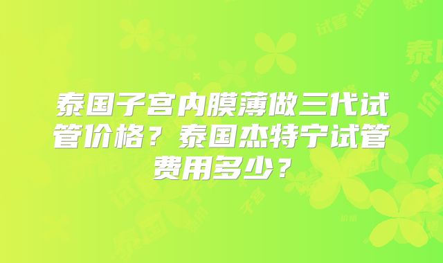 泰国子宫内膜薄做三代试管价格?泰国杰特宁试管费用多少?