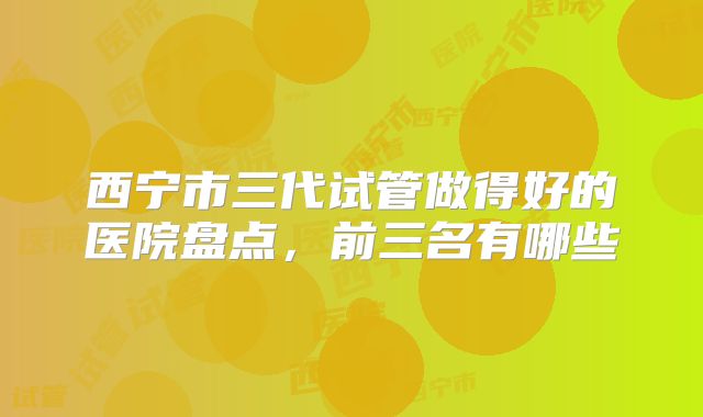 西宁市三代试管做得好的医院盘点，前三名有哪些