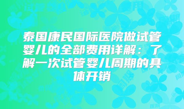 泰国康民国际医院做试管婴儿的全部费用详解：了解一次试管婴儿周期的具体开销