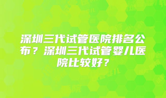 深圳三代试管医院排名公布？深圳三代试管婴儿医院比较好？