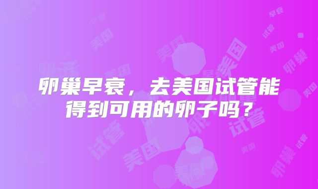 卵巢早衰,去美国试管能得到可用的卵子吗?