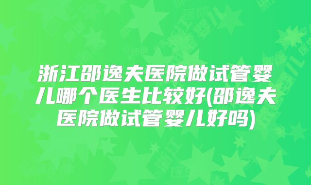 浙江邵逸夫医院做试管婴儿哪个医生比较好(邵逸夫医院做试管婴儿好吗)