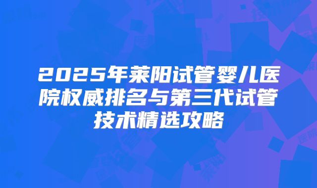 2025年莱阳试管婴儿医院权威排名与第三代试管技术精选攻略