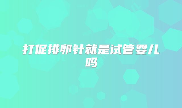 打促排卵针就是试管婴儿吗