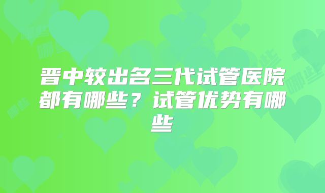 晋中较出名三代试管医院都有哪些？试管优势有哪些