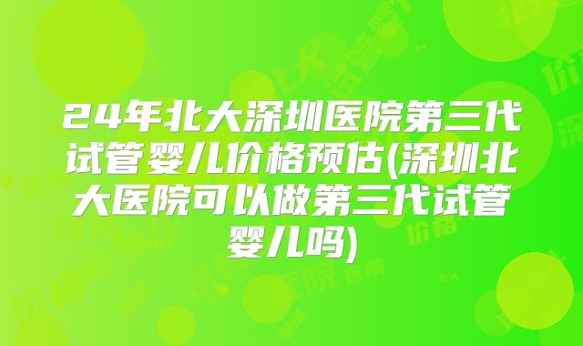 24年北大深圳医院第三代试管婴儿价格预估(深圳北大医院可以做第三代试管婴儿吗)