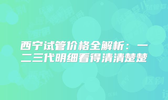 西宁试管价格全解析：一二三代明细看得清清楚楚