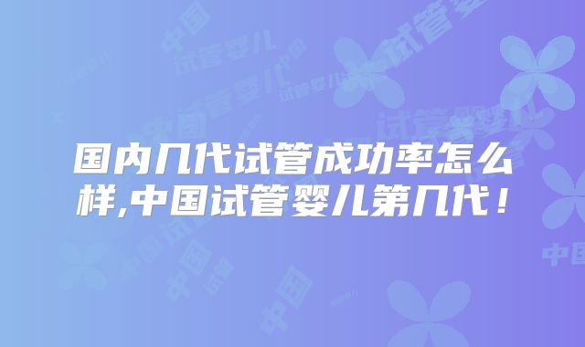 国内几代试管成功率怎么样,中国试管婴儿第几代！