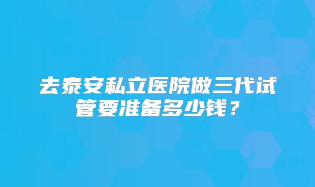 去泰安私立医院做三代试管要准备多少钱?