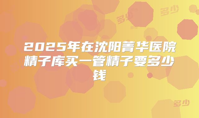 2025年在沈阳菁华医院精子库买一管精子要多少钱