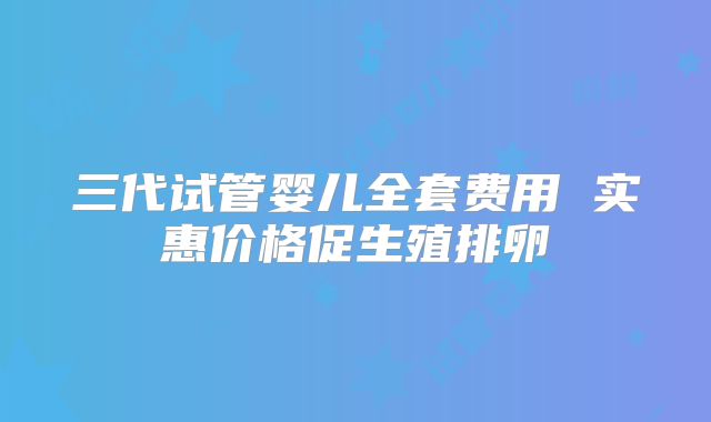三代试管婴儿全套费用 实惠价格促生殖排卵