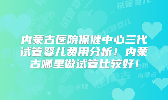 内蒙古医院保健中心三代试管婴儿费用分析！内蒙古哪里做试管比较好！